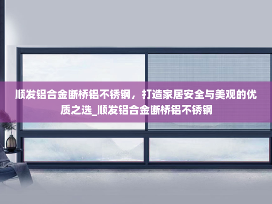 顺发铝合金断桥铝不锈钢，打造家居安全与美观的优质之选_顺发铝合金断桥铝不锈钢