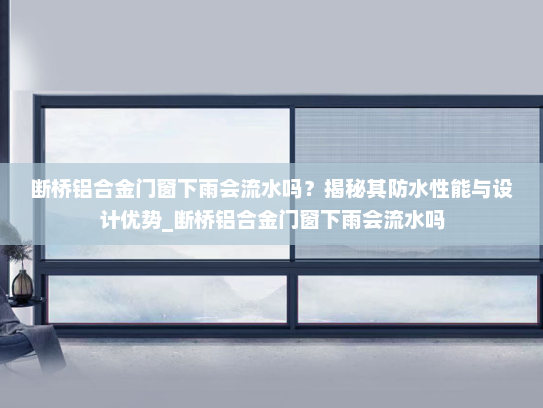 断桥铝合金门窗下雨会流水吗？揭秘其防水性能与设计优势_断桥铝合金门窗下雨会流水吗